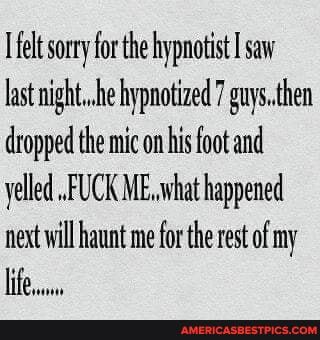 felt sorry for the hypnotist saw last he hypnotized 7 guys. then dropped the mic on his foot and yelled .FUCK ME. what happened net will haunt me for the rest of my
Life