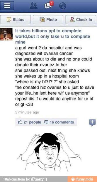 II It takes billions ppl to complete
world,but it only take u to complete
mine
a gurl went 2 da hospitul and was
diagnozed wif ovarian cancer
she waz about to die and no one could
donate their ovariez to her
she passed out, next thing she knows
she wakes up in a hospital room
"where is my bf21212" she asked
"he donated hiz ovaries to u just to save
your life..he here anymore"