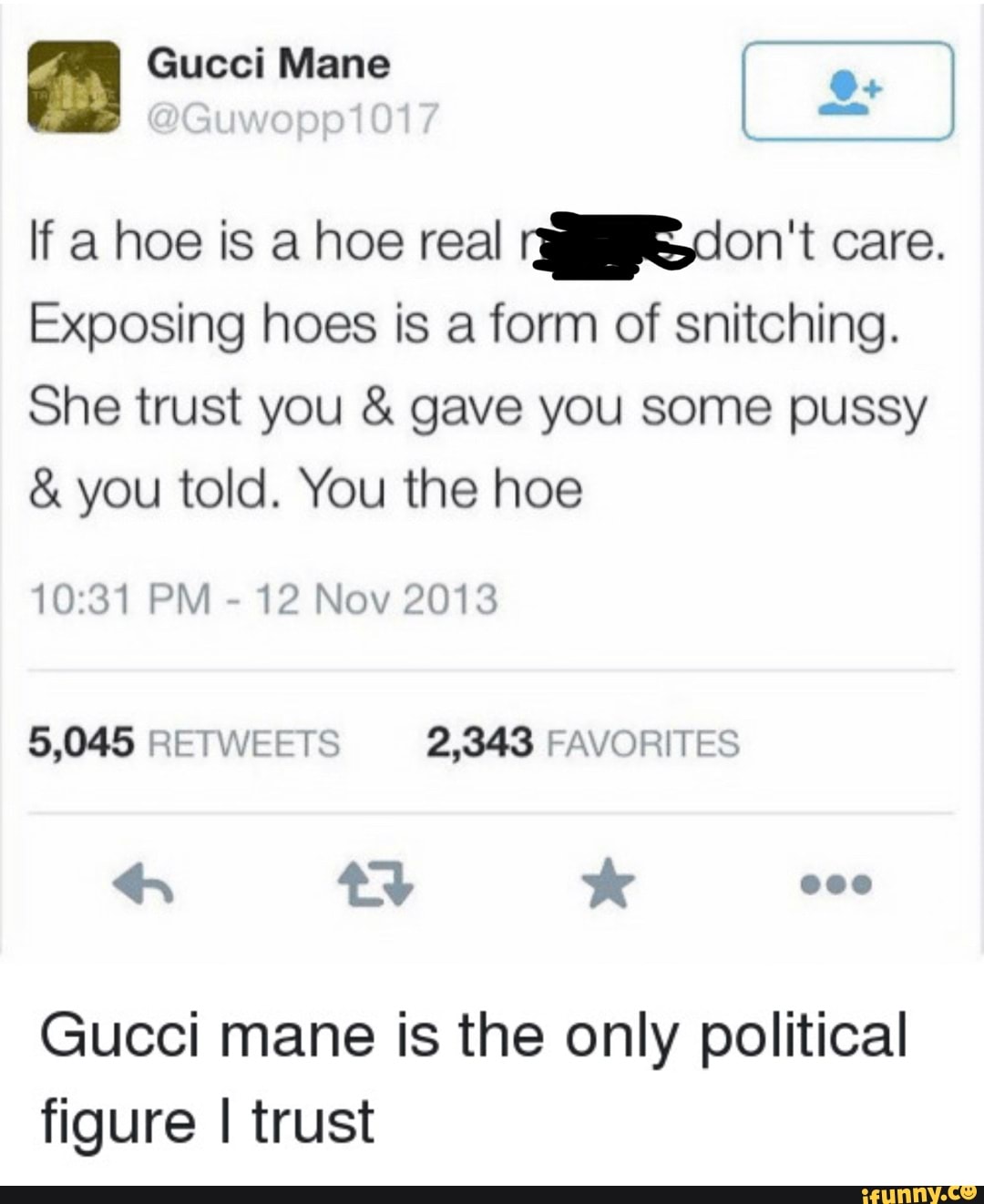 Gucci Mane
If a hoe is a hoe real don't care.
Exposing hoes is a form of snitching.
She trust you & gave you some pussy
& you told. You the hoe
PM - 12 Nov 2013
5,045 RETWEETS 2,343 FAVORITES ty *
000
Gucci mane is the only political figure I trust
