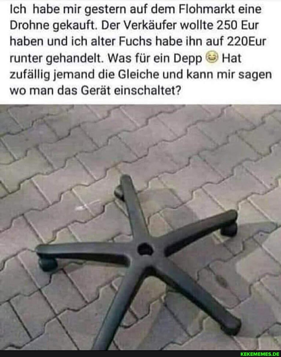 Ich habe mir gestern auf dem Flohmarkt eine
Drohne gekauft. Der Verkäufer wollte 250 Eur haben und ich alter Fuchs habe ihn auf 220Eur
runter gehandelt. Was für ein Depp Hat zufällig jemand die Gleiche und kann mir sagen wo man das Gerät einschaltet?