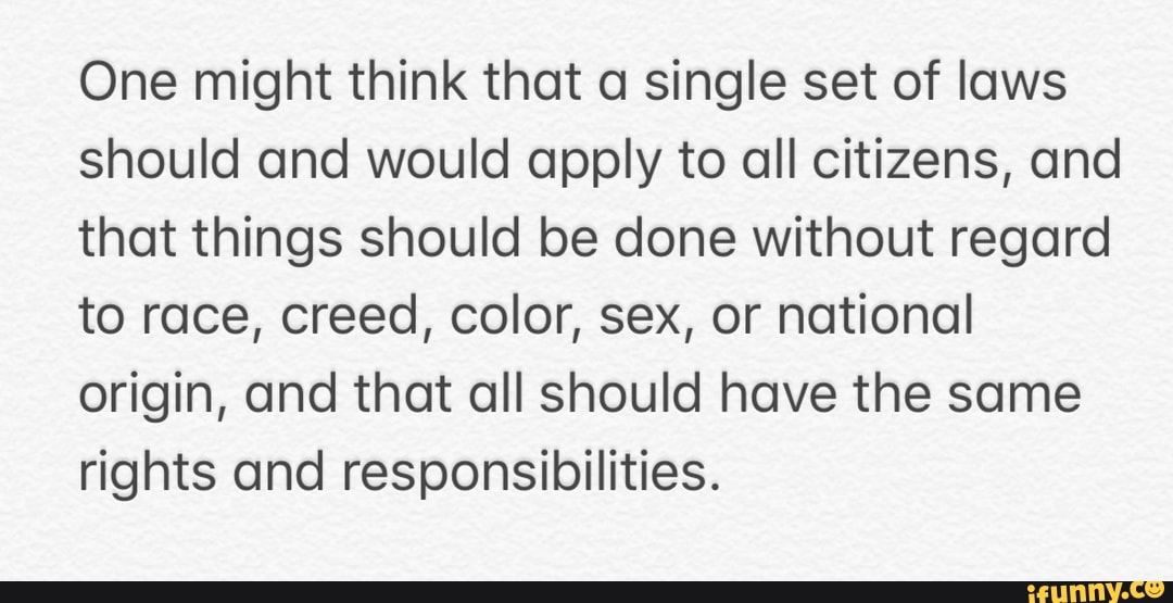 One might think that a single set of laws
should and would apply to all citizens, and
that things should be done without regard
to race, creed, color, sex, or national
origin, and that all should have the same
rights and responsibilities.