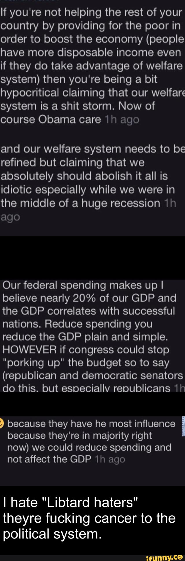 If you're not helping the rest of your
country by providing for the poor in
order to boost the economy (people
have more disposable income even
if they do take advantage of welfare
system) then you're being a bit
hypocritical claiming that our welfare
system is a shit storm. Now of
course Obama care 1h ago
and our welfare system needs to be
refined but claiming that we
absolutely should abolish it all is
idiotic especially while we were in
the middle of a huge recession 1h
ago
Our federal spending makes up I
believe nearly 20% of our GDP and
the GDP correlates with successful
nations. Reduce spending you
reduce the GDP plain and simple.
HOWEVER if congress could stop
"porking up" the budget so to say