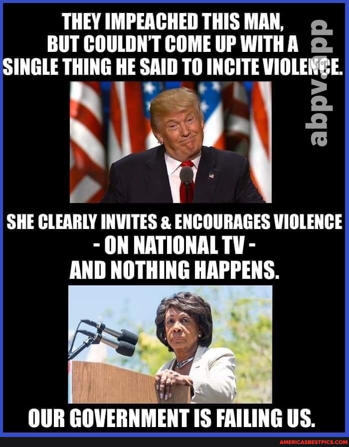 THEY IMPEACHED THIS MAN,
BUT COULDH'T COME UP WITHA SINGLE THING HE SAID TO INCITE WIOLENGE.
SHE CLEARLY INVITES & ENCOURAGES VIOLENCE
- ON NATIONAL TY -
AND NOTHING HAPPENS.
OUR GOVERNMENT IS FAILING US.