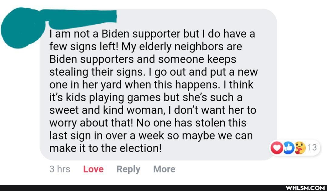 am not a Biden supporter but I do have a few signs left! My elderly neighbors are
Biden supporters and someone keeps stealing their signs. I go out and put a new one in her yard when this happens. I think it's kids playing games but she's such a sweet and kind woman, I don't want her to worry about that! No one has stolen this last sign in over a week so maybe we can make it to the election! OD;
3hrs Love Reply More