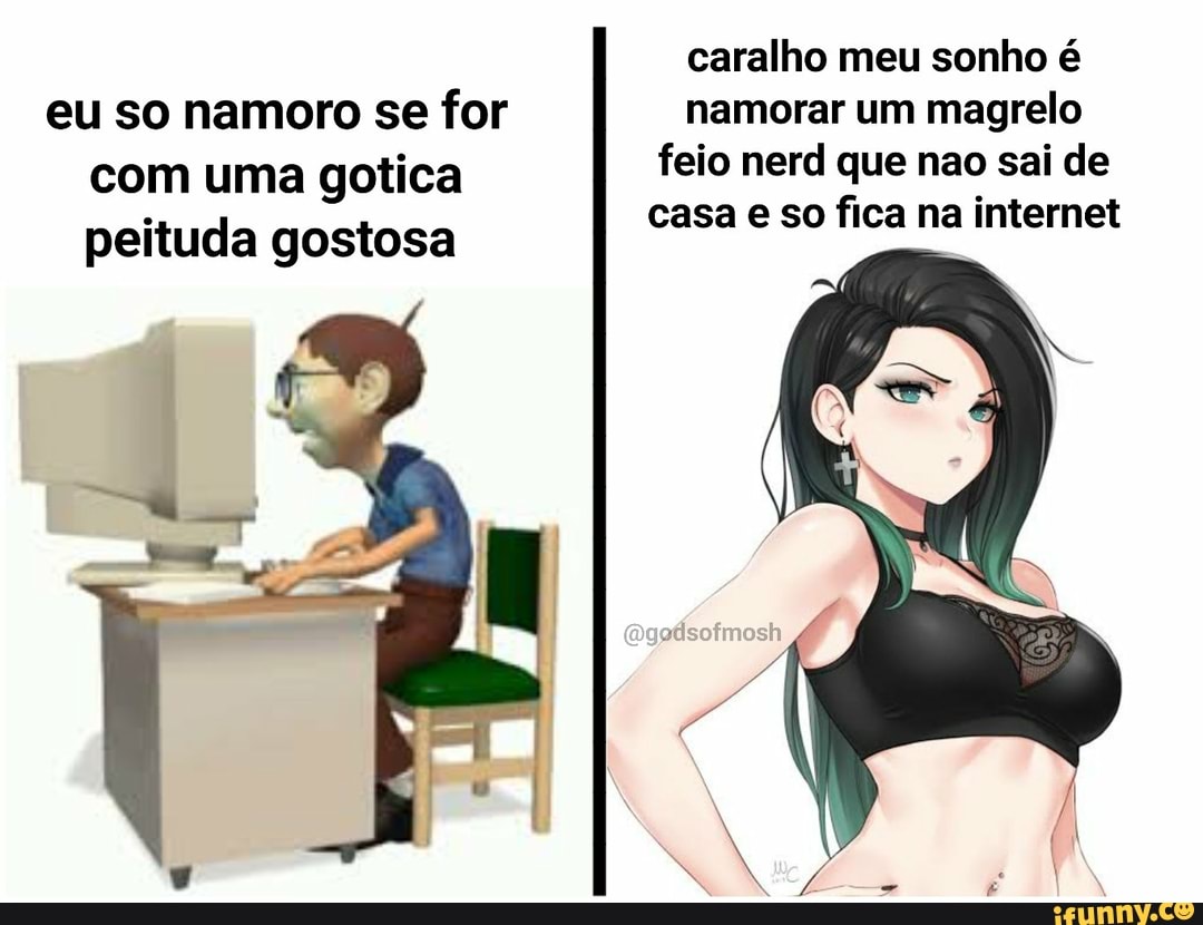 caralho meu sonho é eu so namoro se for namorar um magrelo com uma gotica feio nerd que não sai de casa e so fica na internet peituda gostosa