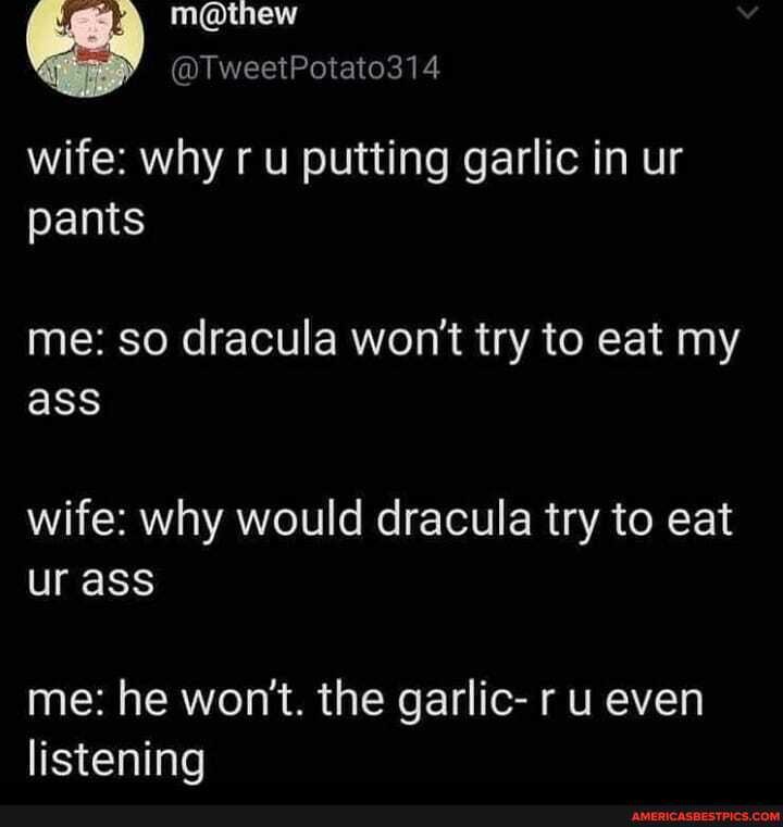 wife: why ru putting garlic in ur pants
me: so dracula won't try to eat my ass
wife: why would dracula try to eat ur ass
me: he won't. the garlic- r u even listening