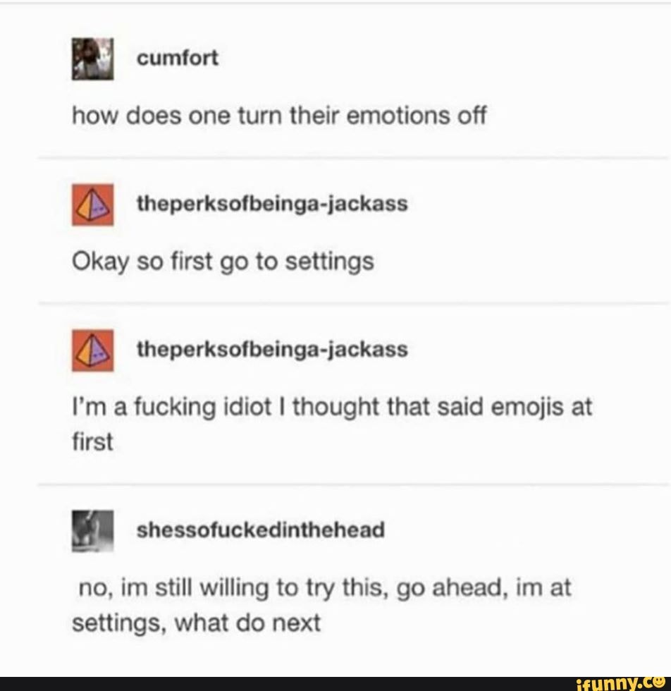 how does one turn their emotions off
BS
Okay so first go to settings
Zs theperksofbeinga-jackass
I'm a fucking idiot I thought that said emojis at
first
no, im still willing to try this, go ahead, im at
settings, what do next