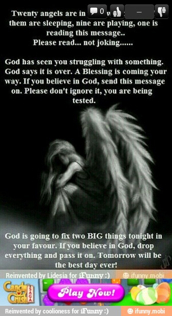 'Twenty angels are in
E
them are sleeping, nine are playing, one is
reading this message..
God has seen you struggling with something.
God says it is over. A Blessing is coming your
way. If you believe in God, send this message
on. Please don't ignore it, you are being
tested.