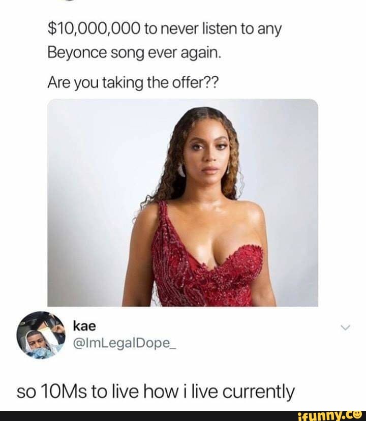$10,000,000 to never listen to any
Beyonce song ever again.
Are you taking the offer??
kae
@lmLegalDope_
so 10Ms to live how i live currently
