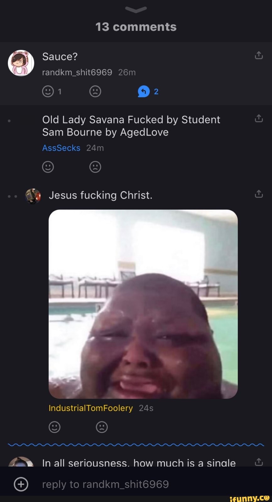 13 comments
) Sauce? randkm_shit6969
@1
Old Lady Savana Fucked by Student
Sam Bourne by AgedLove
AssSecks
Jesus fucking Christ.
IndustrialTomFoolery
f..% In all seriousness. how much is a sinale
reply to randkm shit6969