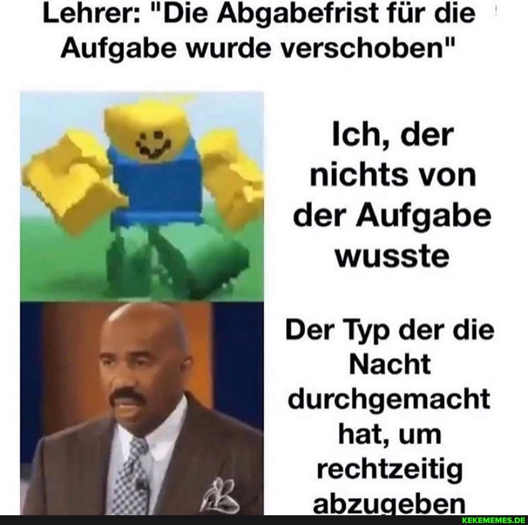 Lehrer: "Die Abgabefrist für die
Aufgabe wurde verschoben"
Ich, der nichts von der Aufgabe wusste
Der Typ der die
Nacht durchgemacht hat, um rechtzeitig
ahsmahhhan