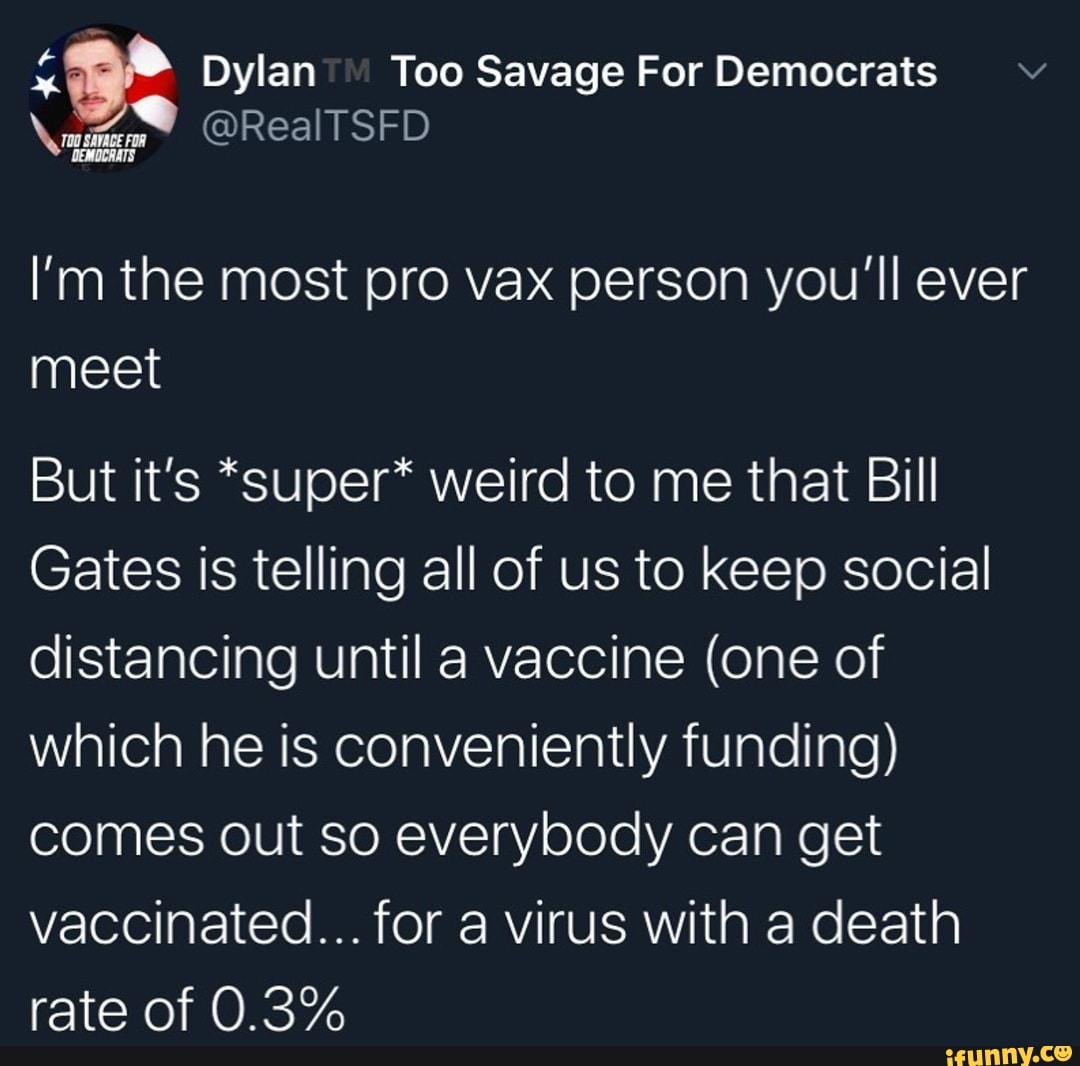 I'm the most pro vax person you'll ever
meet
But it's *super* weird to me that Bill
Gates is telling all of us to keep social
distancing until a vaccine (one of
which he is conveniently funding)
comes out so everybody can get
vaccinated... for a virus with a death