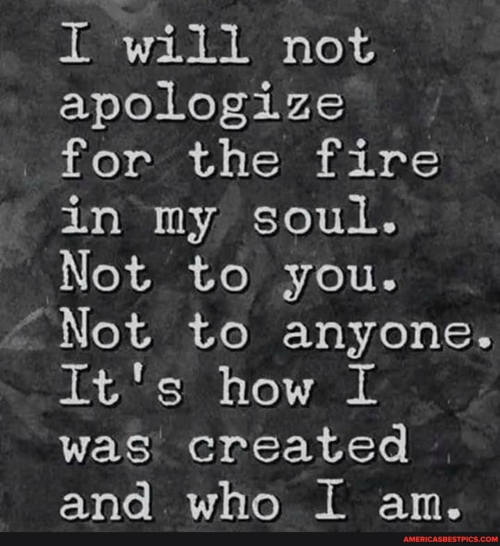 will not apologize for the fire in my soul.
Not to you.
"Not to anyone.
It's how I was created and who I an.