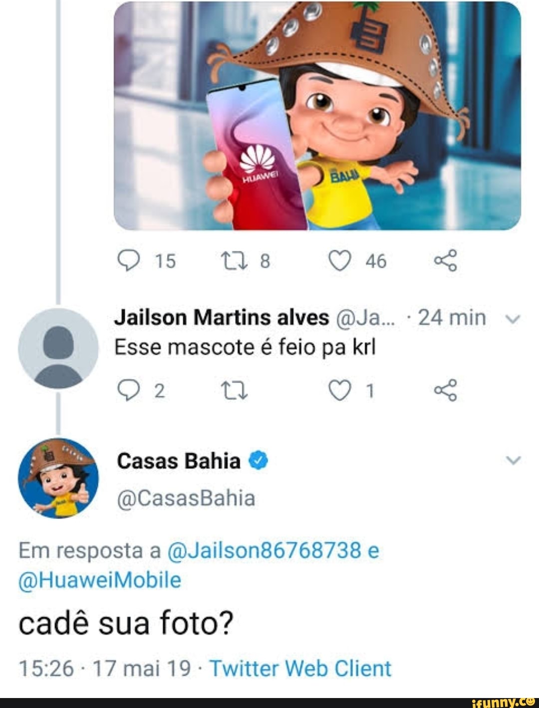 ORE:
Us
Jailson Martins alves OJa.. 24 min
Esse mascote é feio pa krl
ga
Casas Bahia
(DCasasBahia
Em resposta a (QJailson86768738 e
(DHuaweiMobile
cadê sua foto?
17 mai 19 Twitter Web Client