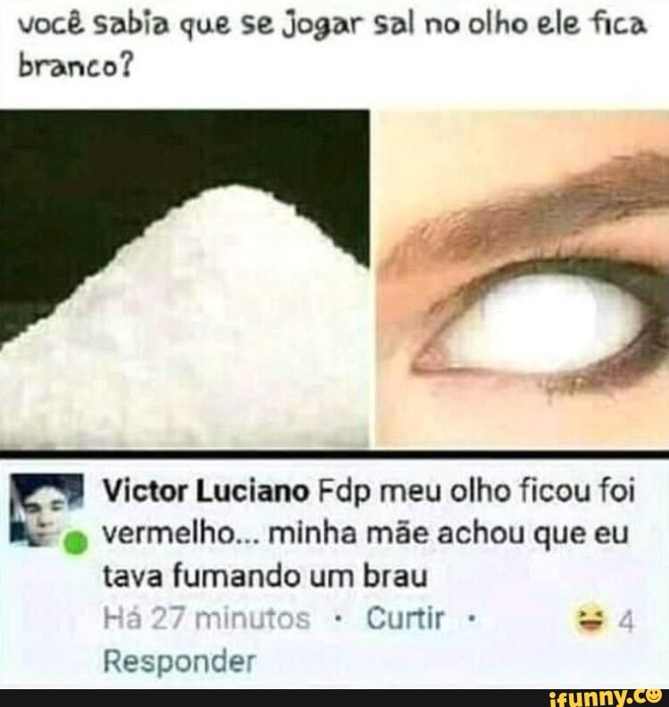 você sabia que se Jogar Sal no
olho ele fica
branco?
E" Victor Luciano Fdp meu olho ficou foi
vermelho... minha mãe achou que eu
tava fumando um brau
Curtir Responder