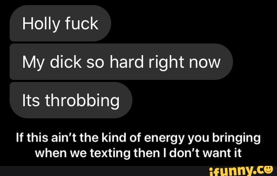 Holly fuck
My dick so hard right now
If this ain't the kind of energy you bringing
when we texting then I don't want it - If this ain’t the kind of energy you bringing when we texting then I don’t want it