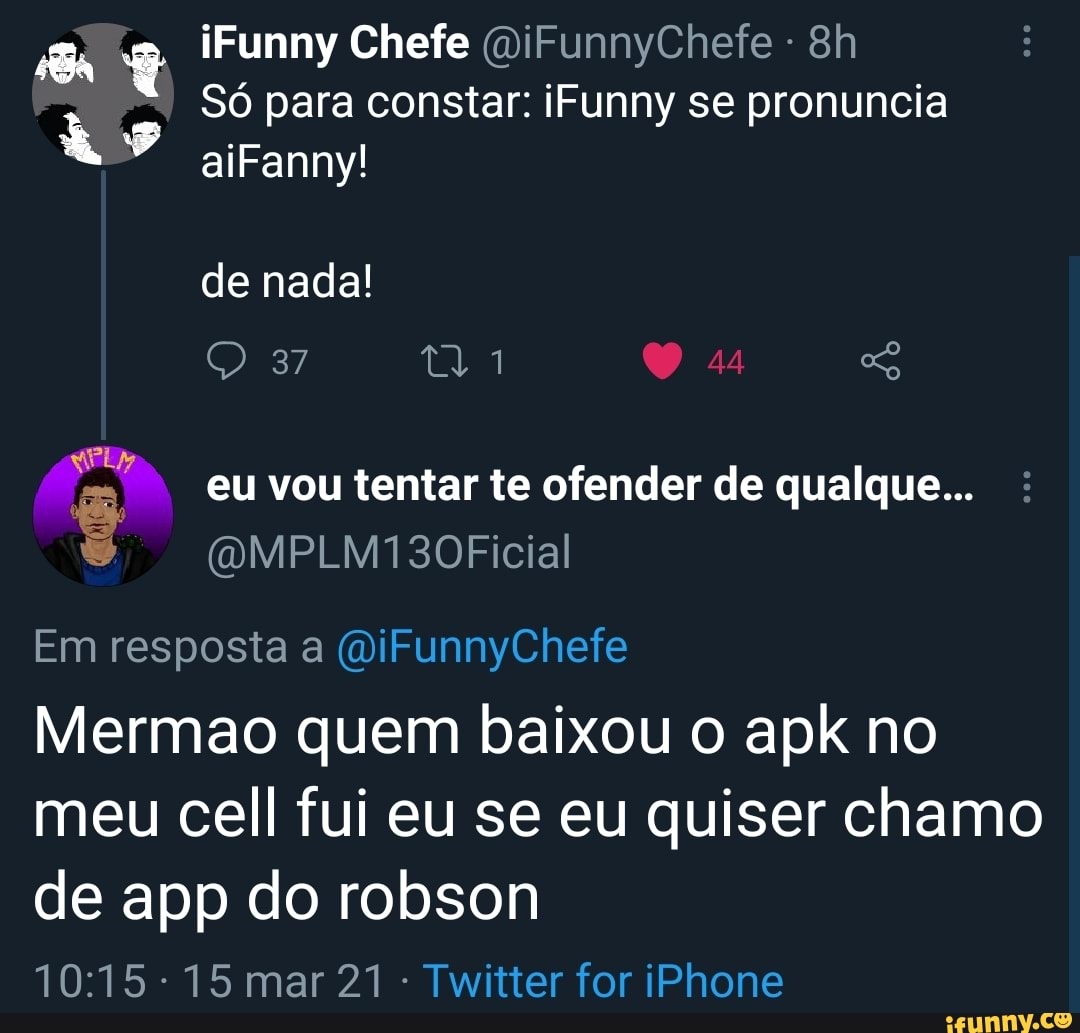 iFunny Chefe (DiFunnyChefe -
Só para constar: iFunny se pronuncia aiFanny! de nada!
eu vou tentar te ofender de qualque...
37
(QMPLM130Ficial
Em resposta a (a'iFunnyChefe
Mermao quem baixou o apk no meu cell fui eu se eu quiser chamo
de app do robson
15 mar 21 Twitter for iPhone