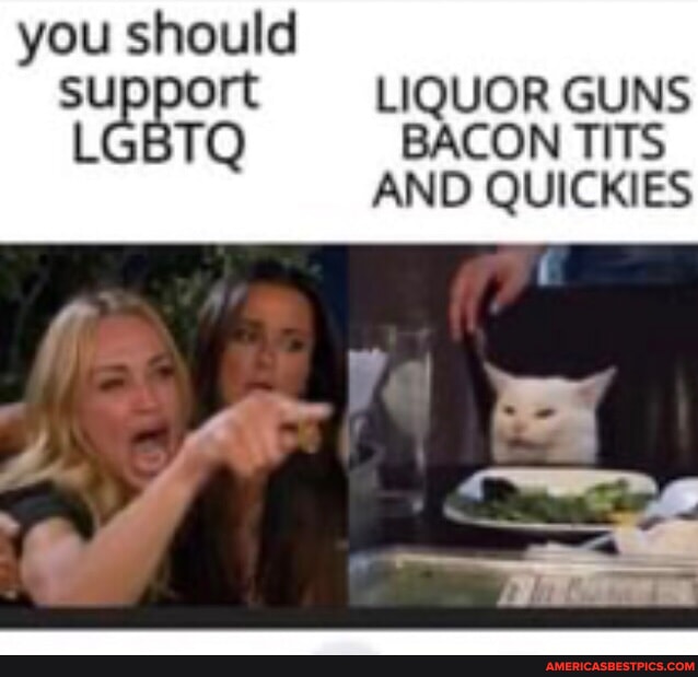 You should support LIQUOR GUNS LCBTQ BACON TITS AND QUICKIES America