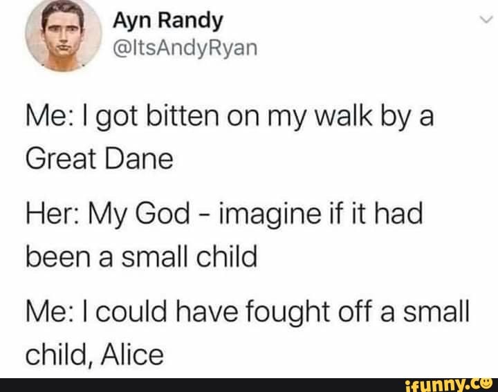 Me: I got bitten on my walk by a
Great Dane
Her: My God
imagine if it had
been a small child
Me: I could have fought off a small
child, Alice