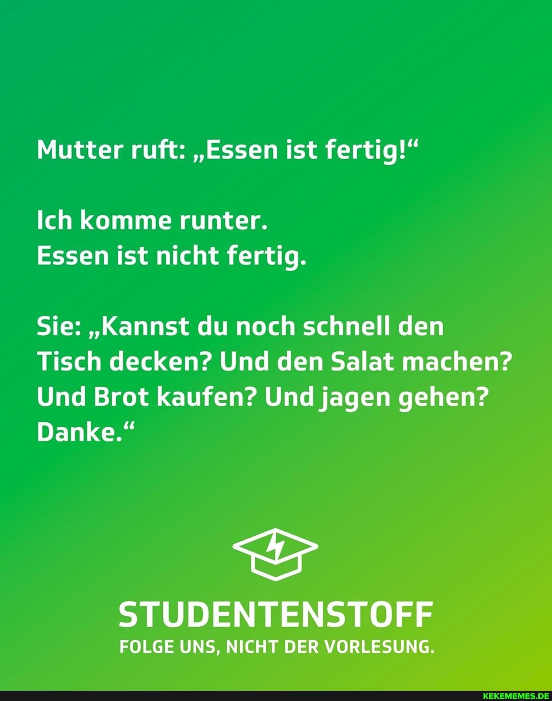 Mutter ruft: "Essen ist fertig!"
Ich komme runter.
Essen ist nicht fertig.
Sie: "Kannst du noch schnell den
Tisch decken? Und den Salat machen?
Und Brot kaufen? Und jagen gehen?
Danke."
STUDENTENSTOFF
FOLGE UNS, NICHT DER VORLESUNG.