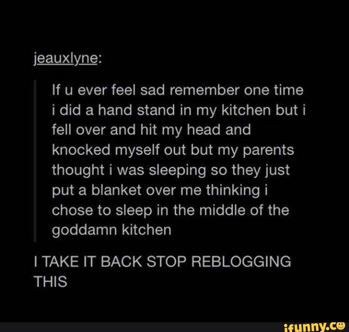 jeauxlyne:
If u ever feel sad remember one time i did a hand stand in my kitchen but i fell over and hit my head and knocked myself out but my parents thought was sleeping so they just put a blanket over me thinking i chose to sleep in the middle of the goddamn kitchen
I TAKE IT BACK STOP REBLOGGING THIS