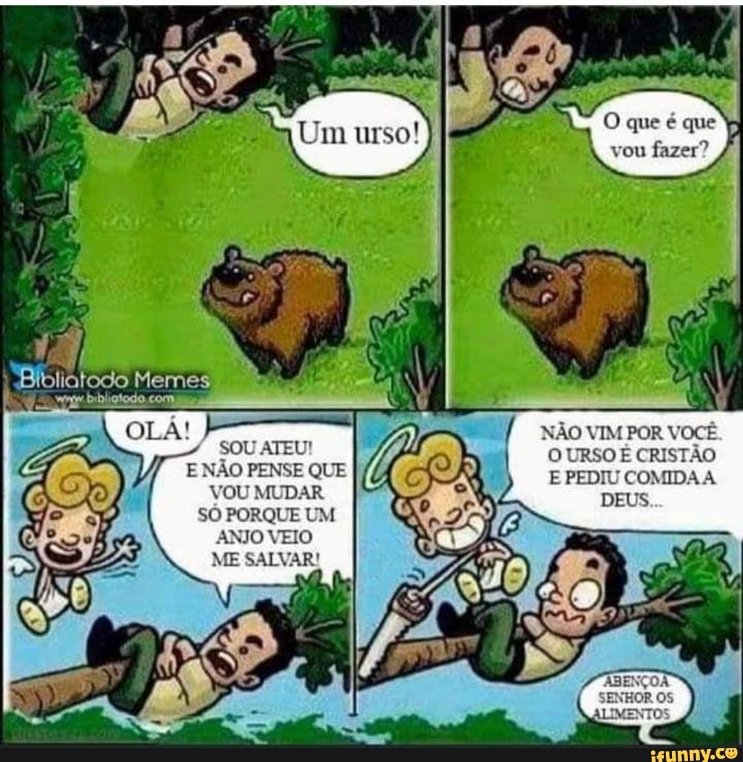 O que é que vou fazer?
NÃO VIM POR VOCÊ O URSO É CRISTÃO E PEDIU COMIDA
DEUS
Memes
SOU ATEU!
E NÃO PENSE QUE VOU MUDAR SÓ PORQUE UM ANJO VEIO ME SALVAR!
ASENÇOA SENHOR IMENTOS