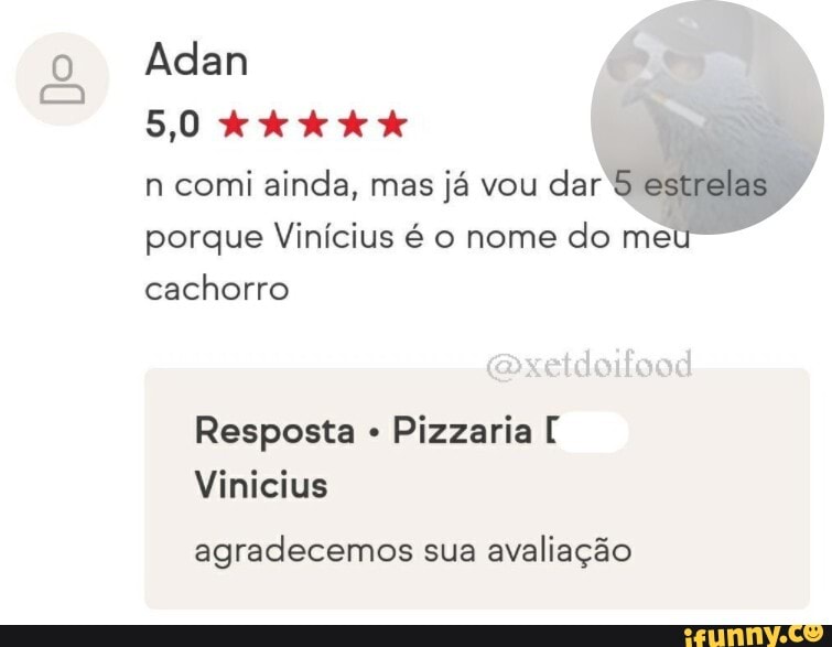 Do
Adan
5,0
n comi ainda, mas já vou dar estrelas
porque Vinícius é o nome do me cachorro
coxetdoifood
Resposta Pizzaria [
Vinicius
agradecemos sua avaliação