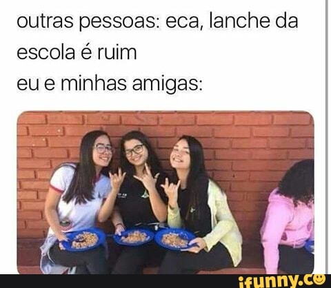 outras pessoas: eca, lanche da
escola é ruim
eue minhas amigas: