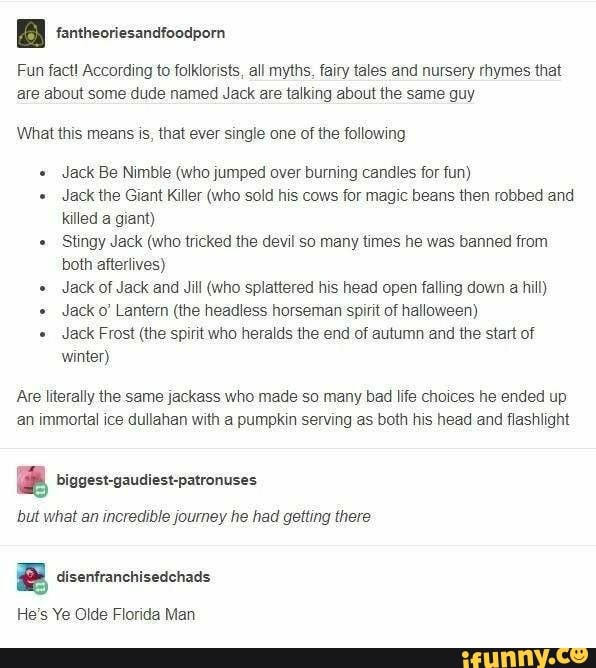 a fantheoriesandfoodporn
Fun fact! According to folklorists, all myths, fairy tales and nursery rhymes that
are about some dude named Jack are talking about the same guy
What this means is, that ever single one of the following
Jack Be Nimble (who jumped over burning candles for fun)
Jack the Giant Killer (who sold his cows for magic beans then robbed and
killed a giant)
Stingy Jack (who tricked the devil so many times he was banned from
both afterlives)
Jack of Jack and Jill (who splattered his head open falling down a hill)
Jack o' Lanter (the headless horseman spirit of halloween)
Jack Frost (the spirit who heralds the end of autumn and the start of
winter)
Are literally the same jackass who made so many bad life choices he ended up
an immortal ice dullahan with a pumpkin serving as both his head and flashlight
E biggest-gaudiest-patronuses
but what an incredible journey he had getting there
2 disenfranchisedchads