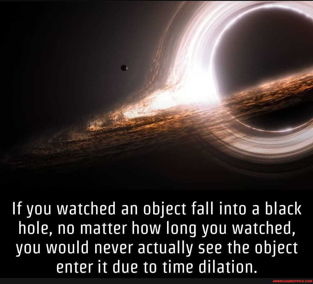 If you watched an object fall into a black
hole, no matter how long you watched,
you would never actually see the object enter it due to time dilation.