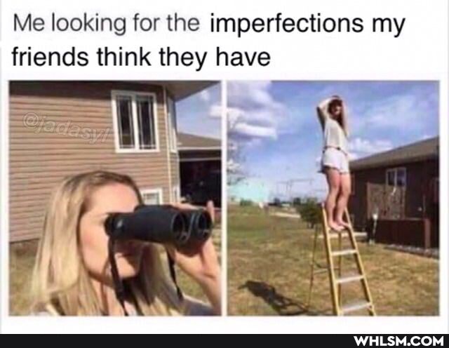 Me looking for the imperfections my friends think they have