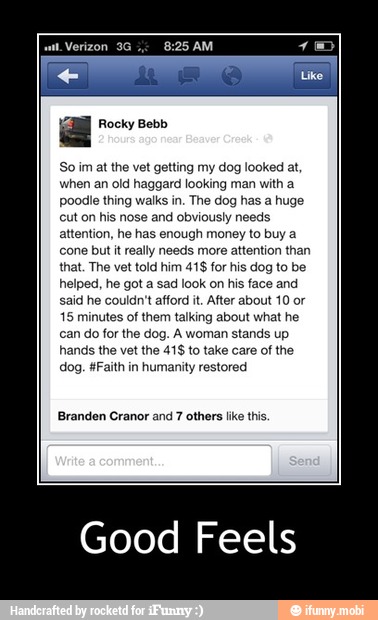 So im at the vet getting my
dog looked at,
when an old haggard looking man with a
poodle thing walks in. The dog has a huge
cut on his nose and obviously needs
attention, he has enough money to buy a
cone but it really needs more attention than
that. The vet told him 41$ for his dog to be
helped, he got a sad look on his face and
said he couldn't afford it. After about 10 or
15 minutes of them talking about what he
can do for the dog. A woman stands up
hands the vet the 41$ to take care of the
dog. #Faith in
humanity restored
Branden Cranor and 7 others like this.
Good Feels - Good Feels
