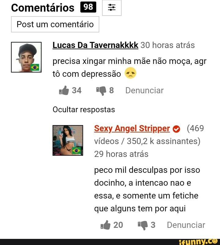 Comentários EB =
Post um comentário
Lucas Da Tavemakkkk 30 horas atrás precisa xingar minha mãe não moça, agr
tô com depressão
34 Denunciar
Ocultar respostas
I Sexy 29 Angel vídeos Stripper horas 350,2 (469 atrás assinantes) vídeos / 350,2 k assinantes)
29 horas atrás peco mil desculpas por isso docinho, a intencao nao e essa, e somente um fetiche
que alguns tem por aqui
20 Denunciar