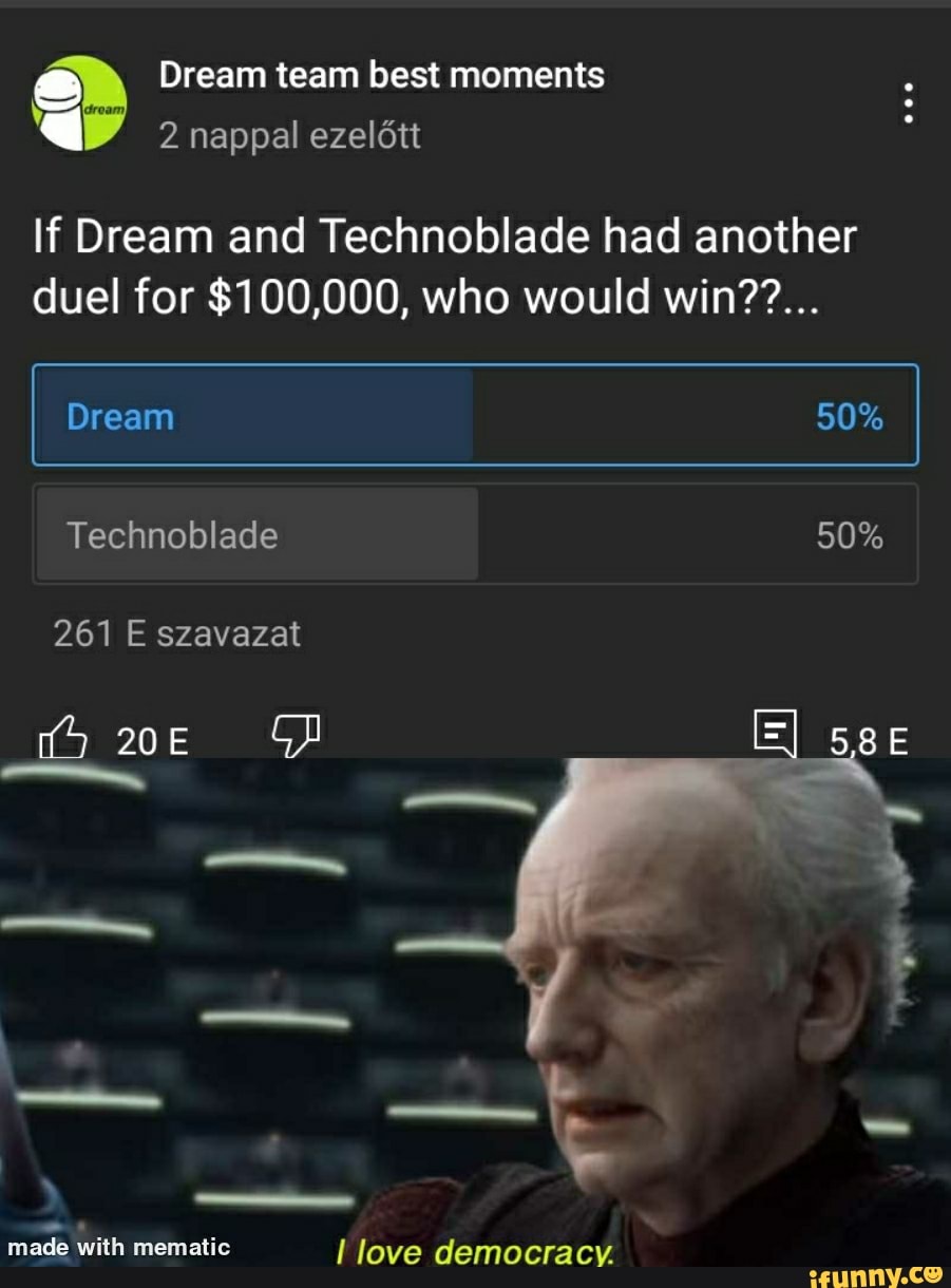 Dream team best moments
2 nappal ezeldtt
If Dream and Technoblade had another duel for $100,000, who would win??...
Dream
Technoblade
261 E szavazat
GD
mematic love democracy.