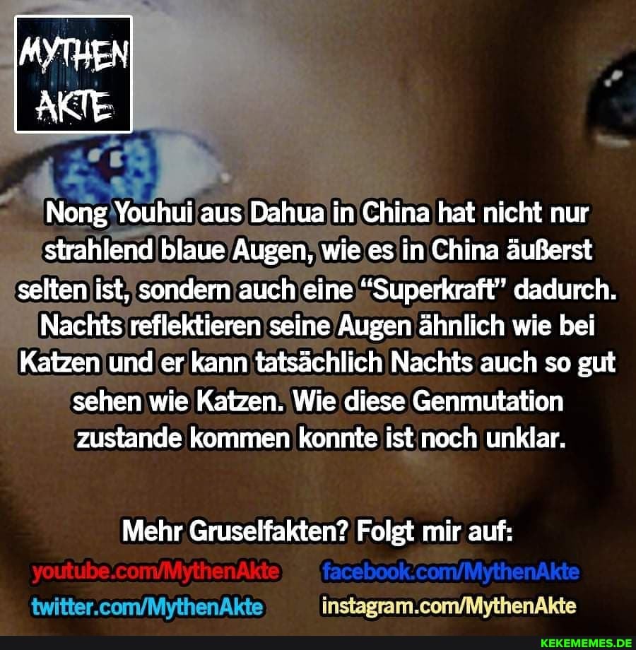 Nong Youhui aus Dahua in China hat nicht nur strahlend blaue Augen, wie es in China äußerst selten ist, sondern auch eine "Superkraft" dadurch.
Nachts reflektieren seine Augen ähnlich wie bei
Katzen und er kann tatsächlich Nachts auch so gut sehen wie Katzen. Wie diese Genmutation zustande kommen konnte ist noch unklar.
Mehr Gruselfakten? Folgt mir auf:
twitter.