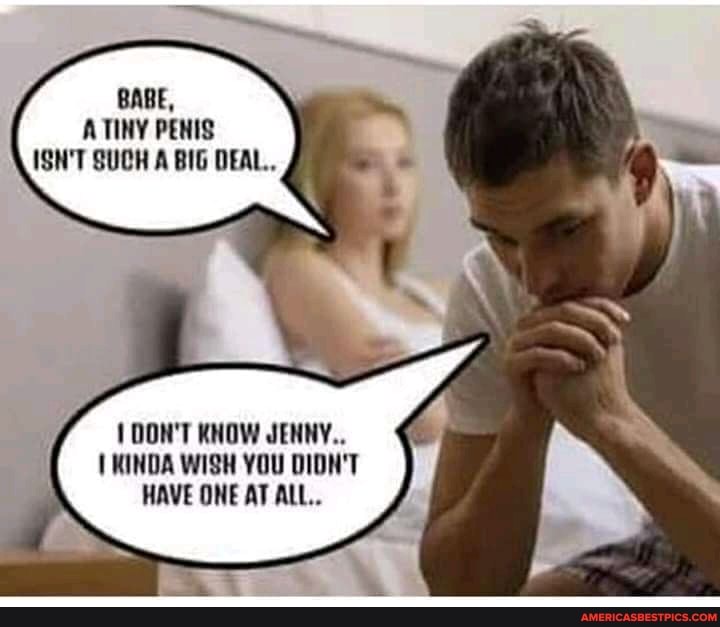 BABE,
TINY PENIS ISN'T SUCH A BIG DEAL..
1 DON'T KNOW JENNY.
KINDA WISH YOU DIDN'T HAVE ONE AT ALL..