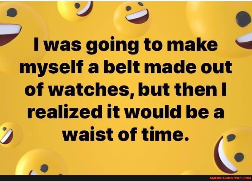 Iwas going to myself a belt made out of watches, but then realized it would be a
waist of time.