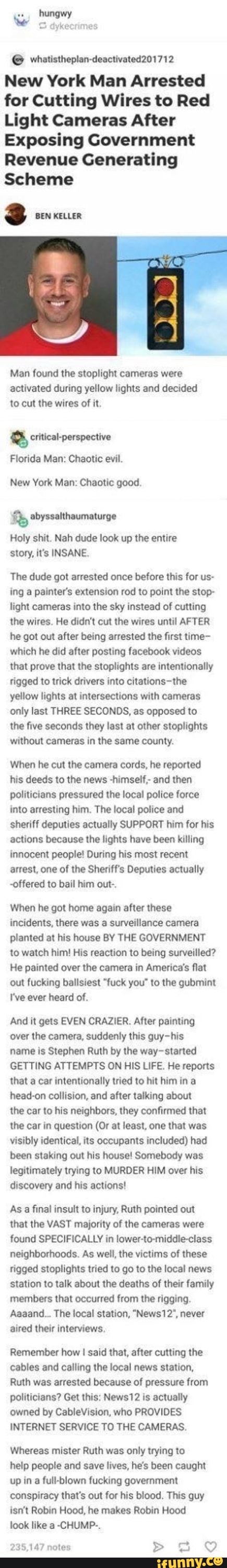 hun
dyke:
New York Man Arrested for Cutting Wires to Red
Light Cameras After
Exposing Government
Revenue Generating
Scheme
3 BEN KELLER
Man found the stoplight cameras were activated during yellow lights and decided to cut the wires of it.
critical-perspective
Florida Man: Chaotic evil.
New York Man: Chaotic good.
abyssalthaumaturge
Holy shit. Nah dude look up the entire story, it's INSANE.
The dude got arrested once before this for us- ing a painter's extension rod to point the stop- light cameras into the sky instead of cutting the wires. He didn't cut the wires until AFTER he got out after being arrested the first time- which he did after posting facebook videos that prove that the stoplights are intentionally rigged to trick drivers into -the yellow lights at intersections with cameras only last THREE SECONDS, as opposed to
the five seconds they last at other stoplights without cameras in the same county.
When he cut the camera cords, he reported his deeds to the news -himself;- and then politicians pressured the local police force into arresting him. The local police and sheriff deputies actually SUPPORT him for his actions because the lights have been killing innocent people! During his most recent arrest, one of the Sheriff's Deputies actually
-offered to bail him out-.
When he got home again after these incidents, there was a surveillance camera planted at his house BY THE GOVERNMENT to watch him! His reaction to being surveilled?
He painted over the camera in America's flat out fucking ballsiest "fuck you" to the gubmint
I've ever heard of.
And it gets EVEN CRAZIER. After painting over the camera, suddenly this guy-his
name is Stephen Ruth by the way- started
GETTING ATTEMPTS ON HIS LIFE. He reports that a car intentionally tried to hit him in a head-on collision, and after talking about
the car to his neighbors, they confirmed that the car in question (Or at least, one that was visibly identical, its occupants included) had been staking out his house! Somebody was legitimately trying to MURDER HIM over his discovery and his actions!
As a final insult to injury, Ruth pointed out that the VAST majority of the cameras were found SPECIFICALLY in lower-to-middle-class neighborhoods. As well, the victims of these rigged stoplights tried to go to the local news station to talk about the deaths of their family members that occurred from the rigging.
Aaaand... The local station, "News12", never aired their interviews,
Remember how said that, after cutting the cables and calling the local news station,
Ruth was arrested because of pressure from politicians? Get this: News is actually owned by CableVision, who PROVIDES INTERNET SERVICE TO THE CAMERAS.
Whereas mister Ruth was only trying to
help people and save lives, he's been caught up in a full-blown fucking government conspiracy that's out for his blood. This guy isn't Robin Hood, he makes Robin Hood
look like a -CHUMP-.
235,147 notes > ag