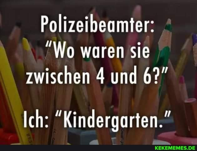 Polizeibeamter:
Wo waren sie zwischen 4 und 6?"
Ich: "Kindergarten."