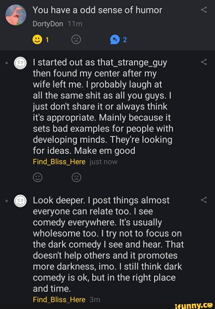 You have a odd sense of humor
DortyDon
I started out as that_strange_guy then found my center after my wife left me. I probably laugh at all the same shit as all you guys. I just don't share it or always think it's appropriate. Mainly because it sets bad examples for people with developing minds. They're looking for ideas. Make em good
Find_Bliss_Here just now
Look deeper. I post things almost everyone can relate too. I see comedy everywhere. It's usually wholesome too. I try not to focus on the dark comedy I see and hear. That doesn't help others and it promotes more darkness, imo. I still think dark comedy is ok, but in the right place and time.
Find Bliss Here