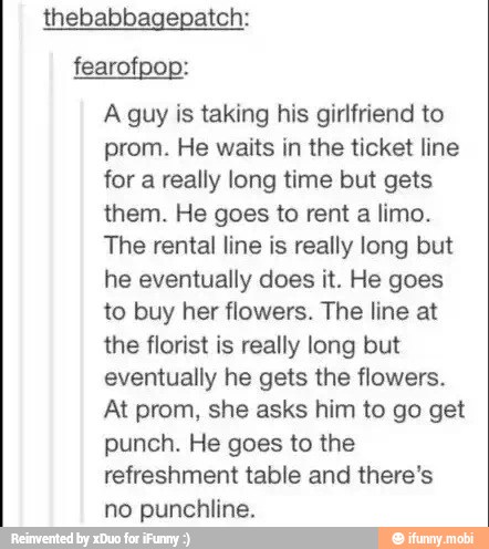 thebabbagepatch:
fearofpop:
A guy is taking his girlfriend to
prom. He waits in the ticket line
for a really long time but gets
them. He goes to rent a limo.
The rental line is really long but
he eventually does it. He goes
to buy her flowers. The line at
the florist is really long but
eventually he gets the flowers.
At prom, she asks him to go get
punch. He goes to the
refreshment table and there's
no punchline.