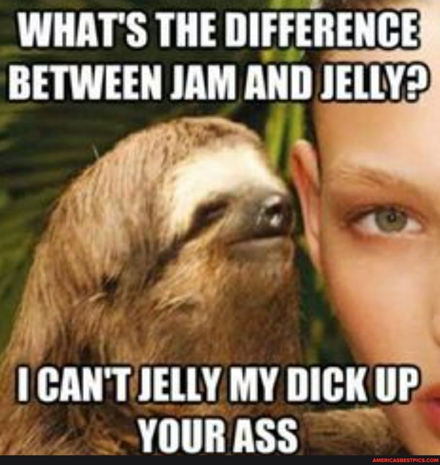 WHAT'S THE DIFFERENCE BETWEEN JAM AND JELLY?
it
; fe* We
I CANT JELLY MY DICK UP
UP
YOUR ASS