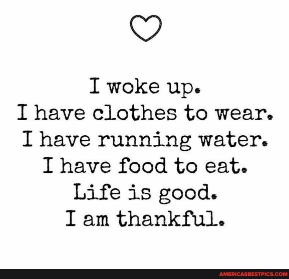 I woke up.
I have clothes to wear.
I have running water.
I have food to eat.
Life is good.
I am thankful.