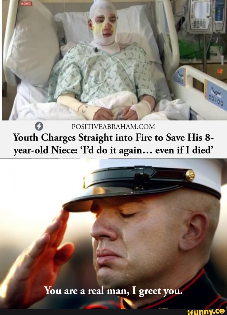 Q
POSITIVEABRAHAM.COM
Youth Charges Straight into Fire to Save His 8-
year-old Niece: 'I'd do it again... even
if I died'
You are a
real man,
I greet you.