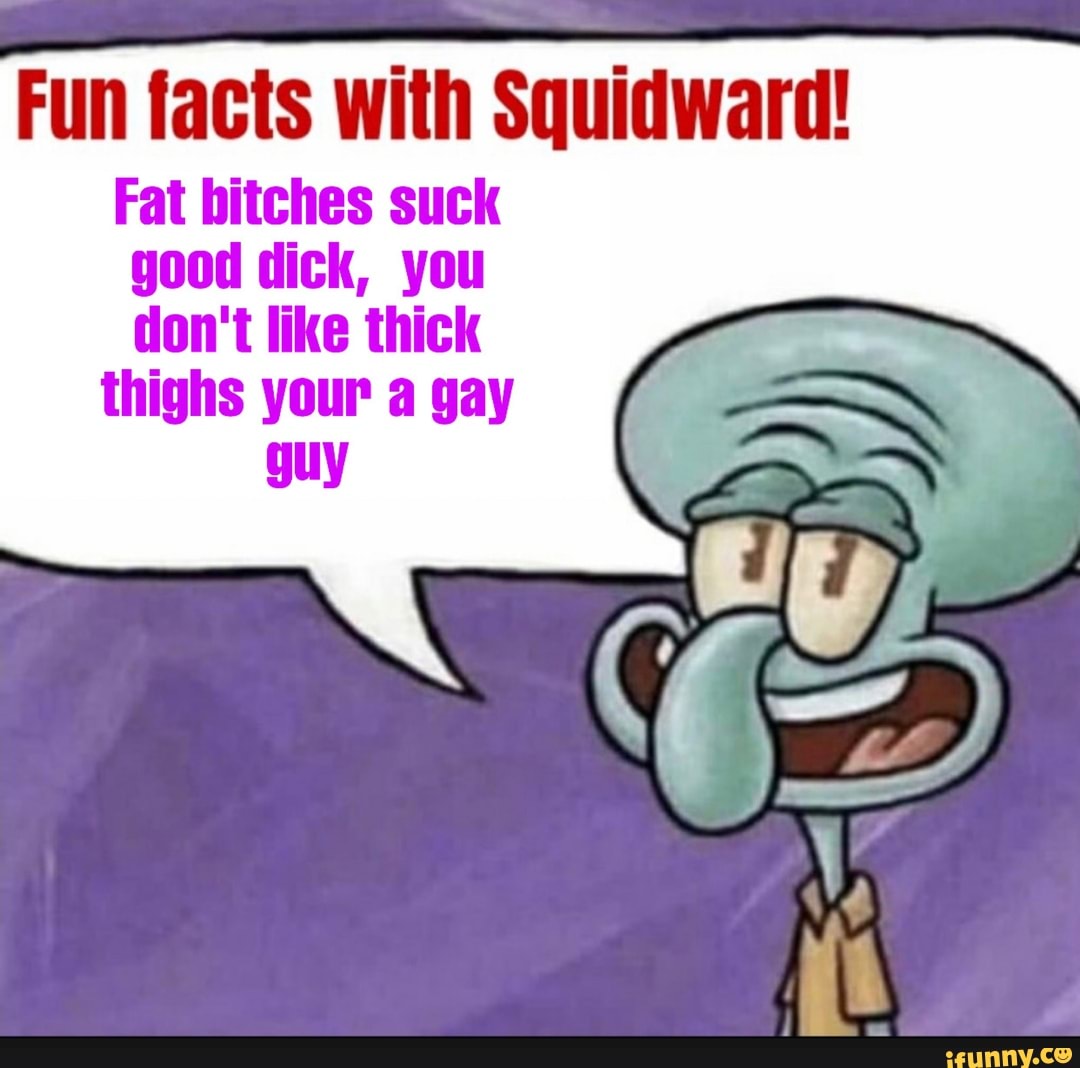 Fun facts with Squidward!
Fat bitches suck
good dick, you
don't like thick
thighs your a gay