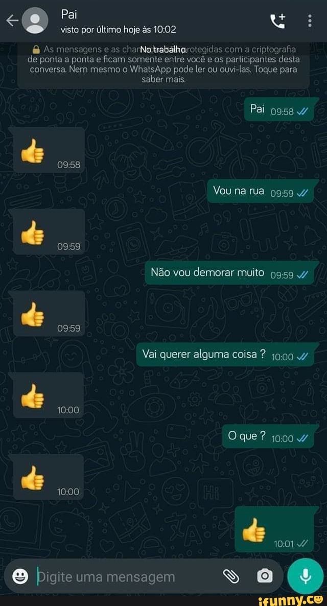 Pai
visto por último hoje s
As mensagens e as charisitrabalharotegidas com a criptografia de ponta a ponta e ficam somente entre você e os participantes desta conversa. Nem mesmo o WhatsApp pode ler ou ouvi-las, Toque para
saber mais.
0958
do 0959
Pai
Vou na rua 0959
Não vou demorar muito
0959
Vai querer alguma coisa ? j9090 4/
1000
O que ? 1900
de
O Pigite uma mensagem