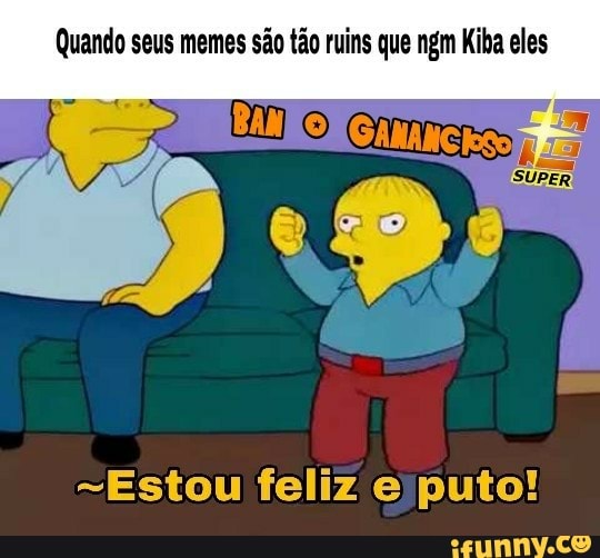 Quando seus memes sao tao ruins que ngm Kiba eles
"Estou feliz e puto!