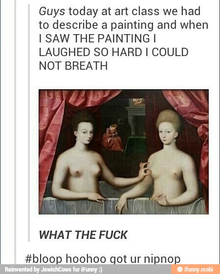 Guys today at art class we had
to describe a painting and when
I SAW THE PAINTING I
LAUGHED SO HARD I COULD
NOT BREATH
WHAT THE FUCK
#bloop hoohoo got nipnop