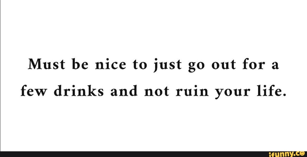 Must be nice to just go out for a
few drinks and not ruin your life.