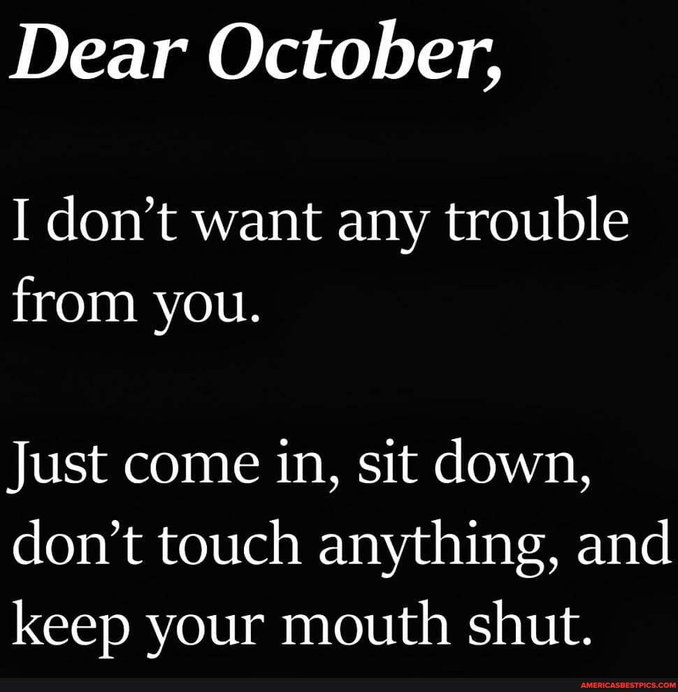 Dear October,
I don't want any trouble from you.
Just come in, sit down, don't touch anything, and keep your mouth shut.